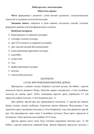 Майстер-клас з виготовлення
«Квітучого дерева»
Мета: формування і розвиток і учнів високої духовності, загальнолюдських
цінностей та художньо-естетичної культури.
Завдання занять: закріпити в учнів навичку петельного способу плетіння,
формувати навички плетіння французькою технікою.
Необхідні матеріали:
 бісер рожевого та червоного кольорів;
 стеклярус зеленого кольору;
 дріт 0,33 (зеленого та червоного кольорів);
 дріт товстий (мідний або алюмінієвий);
 нитка нейлонова коричневого кольору;
 клей ПВА;
 супер-клей;
 гіпс;
 фарба коричневого кольору;
 вазочка;
 плоскогубці (кусачки).
ХІД РОБОТИ
І ЕТАП. ВИГОТОВЛЕННЯ КВІТОЧОК ДЕРЕВА
Пригадуємо з дітками техніку бісерного плетіння дугами. На бобіну з дротом
нанизуємо багато рожевого бісеру. Квіточки дерева складаються з п’яти подвійних
петельок на одному дроті. Тобто, залишивши краєчок дроту (приблизно 5-7 см)
скручуємо першу петельку з п’яти бісеринок (рис. 1).
Далі робимо другий ряд над сформованою петелькою. У другий ряд беремо
бісеру стільки, скільки необхідно. Скручуємо трьома обертами. Відступивши 5 мм,
скручуємо другу внутрішню петельку (з п’яти бісеринок), а над нею формуємо другий
ряд. Так продовжуємо, поки стане 5 подвійних петельок. Кінці дроту скручуємо й
відтинаємо. Таких квіточок нам потрібно 10-15 штук.
Другим кроком цього етапу буде плетіння серцевинки квіточки (рис. 2). На
бобіну з дротом нанизуємо червоний бісер. Трьома обертами скручуємо петельку з
 