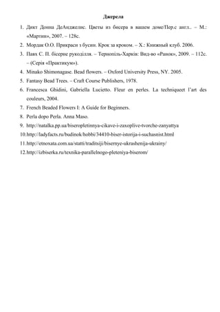 Джерела
1. Дикт Донна ДеАнджелис. Цветы из бисера в вашем доме/Пер.с англ.. – М.:
«Мартин», 2007. – 128с.
2. Мордак О.О. Прикраси з бусин. Крок за кроком. – Х.: Книжный клуб. 2006.
3. Павх С. П. бісерне рукоділля. – Тернопіль-Харків: Вид-во «Ранок», 2009. – 112с.
– (Серія «Практикум»).
4. Minako Shimonagase. Bead flowers. – Oxford University Press, NY. 2005.
5. Fantasy Bead Trees. – Craft Course Publishers, 1978.
6. Francesca Ghidini, Gabriella Lucietto. Fleur en perles. La techniqueet l’art des
couleurs, 2004.
7. French Beaded Flowers I: A Guide for Beginners.
8. Perla dopo Perla. Anna Maso.
9. http://natalka.pp.ua/biseropletinnya-cikave-i-zaxoplive-tvorche-zanyattya
10.http://ladyfacts.ru/budinok/hobbi/34410-biser-istorija-i-suchasnist.html
11.http://etnoxata.com.ua/statti/traditsiji/bisernye-ukrashenija-ukrainy/
12.http://izbiserka.ru/texnika-parallelnogo-pleteniya-biserom/
 