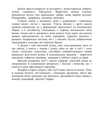 Батьки просто-напросто не розуміють, звідки береться доброта,
егоїзм, гуманність, байдужість. Виростити дитину нелегко.
Доводиться багато чим жертвувати. Добре, якщо жертви розумні.
Пожертвуйте, наприклад, поганими звичками.
Єдиною лінією у вихованні дітей є дотримання і здійснення
єдиних вимог сім’єю і школою. Участь батьків у житті школи
повинна виявлятися не у формальній присутності на батьківських
зборах, а в постійному спілкуванні, в щирому висловленні своїх
вагань, питань які їх хвилюють; вони можуть бути певні, що вчителі
уважно прислухаються до їхніх зауважень, терпляче пояснять і
розвіють неправильні погляди, які є у батьків, будуть добросовісно
ліквідовувати недоліки, які помітили батьки.
У родині є свій життєвий досвід, своє спостереження, яких не
має школа; у школи є знання і досвід, яких не має в сім’ї, і тому
тільки спільними зусиллями, постійним співробітництвом можна
правильно розв’язати велике й відповідальне завдання – виростити
покоління, озброєне знаннями, виховане в любові і повазі до праці.
Взаємна підтримка сім’ї і школи справляє помітний вплив на
утвердження й підтримання авторитету і батьків і вчителів, що є
однією із умов ефективності навчання.
Недарма в народі кажуть: «Без сім’ї немає щастя на землі». Тому
й повинні вчителі, об’єднавшись з батьками, родинами, дбати про
виховання юних громадян, які житимуть, продовжити нашу справу у
вільній, незалежній, квітучій Україні.
 