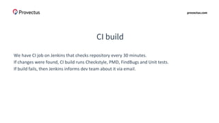 provectus.com
CI build
We have CI job on Jenkins that checks repository every 30 minutes.
If changes were found, CI build runs Checkstyle, PMD, FindBugs and Unit tests.
If build fails, then Jenkins informs dev team about it via email.
 