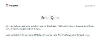 provectus.com
SonarQube
First SonarQube was just a web interface for Checkstyle, PMD and FindBugs. But now SonarQube
uses it’s own analyzer and set of rules.
Also SonarQube shows errors diff between analyze runs. And it’s show author for each issue.
 