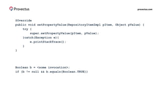 provectus.com
@Override
public void setPropertyValue(RepositoryItemImpl pItem, Object pValue) {
try {
super.setPropertyValue(pItem, pValue);
}catch(Exception e){
e.printStackTrace();
}
}
Boolean b = <some invocation>;
if (b != null && b.equals(Boolean.TRUE))
 
