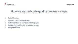 provectus.com
How we started code quality process – steps:
1. Rules filtration
2. Instruction with selected rules
3. Instruction how to use tools and IDE plugins
4. Build script modification in separate branch
5. Merge to master
 