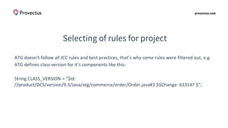 provectus.com
Selecting of rules for project
ATG doesn’t follow all JCC rules and best practices, that’s why some rules were filtered out, e.g.
ATG defines class version for it’s components like this:
String CLASS_VERSION = "$Id:
//product/DCS/version/9.3/Java/atg/commerce/order/Order.java#3 $$Change: 633147 $";
 