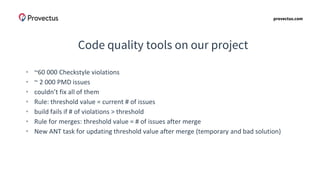 provectus.com
Code quality tools on our project
• ~60 000 Checkstyle violations
• ~ 2 000 PMD issues
• couldn’t fix all of them
• Rule: threshold value = current # of issues
• build fails if # of violations > threshold
• Rule for merges: threshold value = # of issues after merge
• New ANT task for updating threshold value after merge (temporary and bad solution)
 