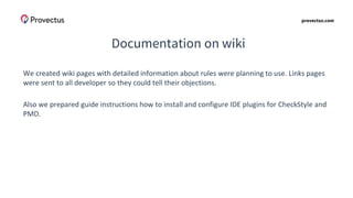 provectus.com
Documentation on wiki
We created wiki pages with detailed information about rules were planning to use. Links pages
were sent to all developer so they could tell their objections.
Also we prepared guide instructions how to install and configure IDE plugins for CheckStyle and
PMD.
 