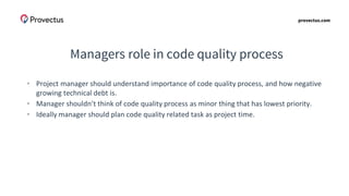 provectus.com
Managers role in code quality process
• Project manager should understand importance of code quality process, and how negative
growing technical debt is.
• Manager shouldn’t think of code quality process as minor thing that has lowest priority.
• Ideally manager should plan code quality related task as project time.
 
