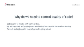 provectus.com
Why do we need to control quality of code?
Code quality correlates with technical debt.
Big technical debt leads to bugs and additional efforts required for new functionality.
As result bad code quality means financial loss (transitive).
 