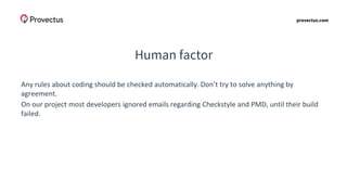 provectus.com
Human factor
Any rules about coding should be checked automatically. Don’t try to solve anything by
agreement.
On our project most developers ignored emails regarding Checkstyle and PMD, until their build
failed.
 