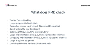 provectus.com
What does PMD check
• Double Checked Locking
• return statement in finally block
• Redundant checks, e.g. if (a!=null && method1().equals(a))
• Constructions like new BigInteger()
• Catching of Throwable, NPE, Exception, Error
• Usage implementation types (i.e., HashSet) instead od interface
• Usingusing implementation types (i.e., HashSet); use the interface
• Usage of System.out.println
• Unused parameters, variables, private methods
 