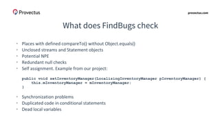 provectus.com
What does FindBugs check
• Places with defined compareTo() without Object.equals()
• Unclosed streams and Statement objects
• Potential NPE
• Redundant null checks
• Self assignment. Example from our project:
public void setInventoryManager(LocalizingInventoryManager pInventoryManager) {
this.mInventoryManager = mInventoryManager;
}
• Synchronization problems
• Duplicated code in conditional statements
• Dead local variables
 