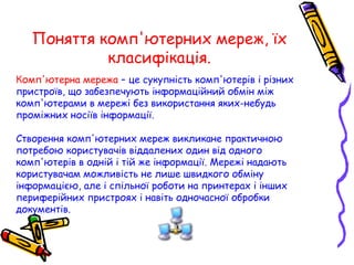 Поняття комп'ютерних мереж, їх
класифікація.
Комп'ютерна мережа – це сукупність комп'ютерів і різних
пристроїв, що забезпечують інформаційний обмін між
комп'ютерами в мережі без використання яких-небудь
проміжних носіїв інформації.
Створення комп'ютерних мереж викликане практичною
потребою користувачів віддалених один від одного
комп'ютерів в одній і тій же інформації. Мережі надають
користувачам можливість не лише швидкого обміну
інформацією, але і спільної роботи на принтерах і інших
периферійних пристроях і навіть одночасної обробки
документів.
 