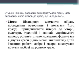Стільки ніжних, ласкавих слів придумали люди, щоб
висловити свою любов до краю, де народились.
• Мета: Відтворити елементи обряду
проведення вечорниць і показати його
красу; прищеплювати інтерес до історії,
культури, традицій і звичаїв українського
народу; розвивати усне мовлення, формувати
відчуття краси рідної мови; викликати у дітей
бажання робити добре і мудре; виховувати
почуття любові до рідного краю.
 