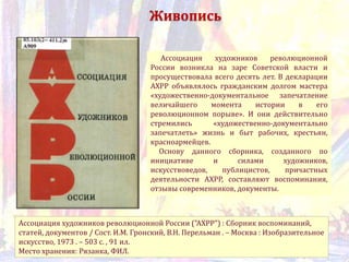 Ассоциация художников революционной России ("АХРР") : Сборник воспоминаний,
статей, документов / Сост. И.М. Гронский, В.Н. Перельман . – Москва : Изобразительное
искусство, 1973 . – 503 с. , 91 ил.
Место хранения: Рязанка, ФИЛ.
Ассоциация художников революционной
России возникла на заре Советской власти и
просуществовала всего десять лет. В декларации
АХРР объявлялось гражданским долгом мастера
«художественно-документальное запечатление
величайшего момента истории в его
революционном порыве». И они действительно
стремились «художественно-документально
запечатлеть» жизнь и быт рабочих, крестьян,
красноармейцев.
Основу данного сборника, созданного по
инициативе и силами художников,
искусствоведов, публицистов, причастных
деятельности АХРР, составляют воспоминания,
отзывы современников, документы.
Живопись
 