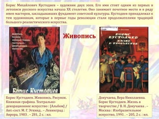 Борис Михайлович Кустодиев – художник двух эпох. Его имя стоит одним из первых в
летописи русского искусства начала XX столетия. Оно занимает почетное место и в ряду
имен мастеров, закладывавших фундамент советской культуры. Кустодиев принадлежал к
тем художникам, которые в первые годы революции стали продолжателями традиций
большого реалистического искусства.
Докучаева, Вера Николаевна.
Борис Кустодиев. Жизнь в
творчестве / В. Н. Докучаева . –
Москва : Изобразительное
искусство, 1991 . – 205, 2 с. : ил.
Борис Кустодиев. Живопись. Рисунок.
Книжная графика. Театрально-
декорационное искусство : [Альбом] /
Авт.-сост. М. Г. Эткинд . – Ленинград :
Аврора, 1983 . – 281, 2 с. : ил.
Живопись
 