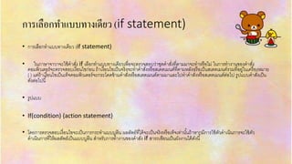 กำรเลือกทำแบบทำงเดียว (if statement)
• กำรเลือกทำแบบทำงเดียว (if statement)
• ในภำษำจำวำจะใช้คำสั่ง if เลือกทำแบบทำงเดียวเพื่อจะตรวจสอบว่ำชุดคำสั่งที่ตำมมำจะทำหรือไม่ ในกำรทำงำนของคำสั่ง
คอมพิวเตอร์จะตรวจสอบเงื่อนไขก่อน ถ้ำเงื่อนไขเป็นจริงจะทำคำสั่งหรือสเตตเมนต์ที่ตำมหลังหรือเป็นสเตตเมนต์รวมที่อยู่ในเครื่องหมำย
{ } แต่ถ้ำเงื่อนไขเป็นเท็จคอมพิวเตอร์จะกระโดดข้ำมคำสั่งหรือสเตตเมนต์ตำมมำและไปทำคำสั่งหรือสเตตเมนต์ต่อไป รูปแบบคำสั่งเป็น
ดังต่อไปนี้
• รูปแบบ
• If(condition) {action statement}
• โดยกำรตรวจสอบเงื่อนไขจะเป็นกำรกระทำแบบบูลีน ผลลัพธ์ที่ได้จะเป็นจริงหรือเท็จเท่ำนั้นถ้ำหำกมีกำรใช้ตัวดำเนินกำรจะใช้ตัว
ดำเนินกำรที่ให้ผลลัพธ์เป็นแบบบูลีน สำหรับกำรทำงำนของคำสั่ง if สำรถเขียนเป็นผังงำนได้ดังนี้
 