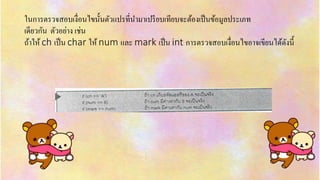 ในกำรตรวจสอบเงื่อนไขนั้นตัวแปรที่นำมำเปรียบเทียบจะต้องเป็นข้อมูลประเภท
เดียวกัน ตัวอย่ำง เช่น
ถ้ำให้ ch เป็น char ให้ num และ mark เป็น int กำรตรวจสอบเงื่อนไขอำจเขียนได้ดังนี้
 