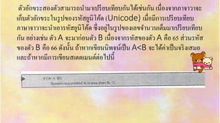 ตัวอักขระสองตัวสำมำรถนำมำเปรียบเทียบกันได้เช่นกัน เนื่องจำกภำจำวำจะ
เก็บตัวอักขระในรูปของรหัสยูนิโค้ด (Unicode) เมื่อมีกำรเปรียบเทียบ
ภำษำจำวำจะนำเอำรหัสยูนิโค้ด ซึ่งอยู่ในรูปของเลขจำนวนเต็มมำเปรียบเทียบ
กัน อย่ำงเช่น ตัว A จะมำก่อนตัว B เนื่องจำกรหัสของตัว A คือ 65 ส่วนรหัส
ของตัว B คือ 66 ดังนั้น ถ้ำหำกเขียนนิพจน์เป็น A<B จะได้ค่ำเป็นจริงเสมอ
และถ้ำหำกมีกำรเขียนสเตตเมนต์ต่อไปนี้
 