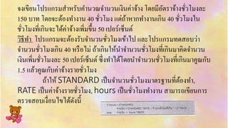 จงเขียนโปรแกรมสำหรับคำนวณจำนวนเงินค่ำจ้ำง โดยมีอัตรำจ้ำงชั่วโมงละ
150 บำท โดยจะต้องทำงำน 40 ชั่วโมง แต่ถ้ำหำกทำงำนเกิน 40 ชั่วโมงใน
ชั่วโมงที่เกินจะได้ค่ำจ้ำงเพิ่มขึ้น 50 เปอร์เซ็นต์
วิธีทำ โปรแกรมจะต้องรับจำนวนชั่วโมงเข้ำไป และโปรแกรมทดสอบว่ำ
จำนวนชั่วโมงเกิน 40 หรือไม่ ถ้ำเกินให้นำจำนวนชั่วโมงที่เกินมำคิดจำนวน
เงินเพิ่มชั่วโมงละ 50 เปอร์เซ็นต์ ซึ่งทำได้โดยนำจำนวนชั่วโมงที่เกินมำคูณกับ
1.5 แล้วคูณกับค่ำจ้ำงรำยชั่วโมง
ถ้ำให้ STANDARD เป็นจำนวนชั่วโมงมำตรฐำนที่ต้องทำ,
RATE เป็นค่ำจ้ำงรำยชั่วโมง, hours เป็นชั่วโมงทำงำน สำมำรถเขียนกำร
ตรวจสอบเงื่อนไขได้ดังนี้
 