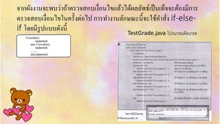 จำกผังงำนจะพบว่ำถ้ำตรวจสอบเงื่อนไขแล้วได้ผลลัพธ์เป็นเท็จจะต้องมีกำร
ตรวจสอบเงื่อนไขในครั้งต่อไป กำรทำงำนลักษณะนี้จะใช้คำสั่ง if-else-
if โดยมีรูปแบบดังนี้ TestGrade.java โปรแกรมตัดเกรด
 