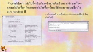 ตัวอย่ำงโปรแกรมต่อไปนี้จะรับตัวเลขจำนวนเต็มเข้ำมำสำมค่ำ จำกนั้นจะ
แสดงค่ำน้อยที่สุด โดยกำรหำค่ำน้อยที่สุดนั้นจะใช้กำรตรวจสอบเงื่อนไข
แบบ nested if
จำกโปรแกรมถ้ำหำกป้อนค่ำ 45 22 และ69 จะให้ค่ำต่ำที่สุด
ดังต่อไปนี้
 