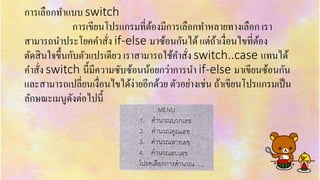 กำรเลือกทำแบบ switch
กำรเขียนโปรแกรมที่ต้องมีกำรเลือกทำหลำยทำงเลือก เรำ
สำมำรถนำประโยคคำสั่ง if-else มำซ้อนกันได้แต่ถ้ำเงื่อนไขที่ต้อง
ตัดสินใจขึ้นกับตัวแปรเดียว เรำสำมำรถใช้คำสั่ง switch..case แทนได้
คำสั่ง switch นี้มีควำมซับซ้อนน้อยกว่ำกำรนำ if-else มำเขียนซ้อนกัน
และสำมำรถเปลี่ยนเงื่อนไขได้ง่ำยอีกด้วย ตัวอย่ำงเช่น ถ้ำเขียนโปรแกรมเป็น
ลักษณะเมนูดังต่อไปนี้
 