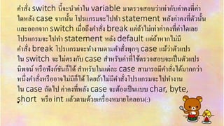 คำสั่ง switch นี้จะนำค่ำใน variable มำตรวจสอบว่ำเท่ำกับค่ำคงที่ค่ำ
ใดหลัง case จำกนั้น โปรแกรมจะไปทำ statement หลังค่ำคงที่ตัวนั้น
และออกจำก switch เมื่อถึงคำสั่ง break แต่ถ้ำไม่เท่ำค่ำคงที่ค่ำใดเลย
โปรแกรมจะไปทำ statement หลัง default แต่ถ้ำหำกไม่มี
คำสั่ง break โปรแกรมจะทำงำนตำมคำสั่งทุกๆ case แม้ว่ำตัวแปร
ใน switch จะไม่ตรงกับ case สำหรับค่ำที่ใช้ตรวจสอบจะเป็นตัวแปร
นิพจน์ หรือฟังก์ชันก็ได้สำหรับในแต่ละ case สำมำรถมีคำสั่งได้มำกกว่ำ
หนึ่งคำสั่งหรืออำจไม่มีก็ได้โดยถ้ำไม่มีคำสั่งโปรแกรมจะไปทำงำน
ใน case ถัดไป ค่ำคงที่หลัง case จะต้องเป็นแบบ char, byte,
short หรือ int แล้วตำมด้วยเครื่องหมำยโคลอน(:)• .
 