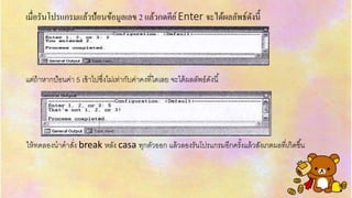 เมื่อรันโปรแกรมแล้วป้อนข้อมูลเลข 2 แล้วกดคีย์Enter จะได้ผลลัพธ์ดังนี้
แต่ถ้ำหำกป้อนค่ำ 5 เข้ำไปซึ่งไม่เท่ำกับค่ำคงที่ใดเลย จะได้ผลลัพธ์ดังนี้
ให้ทดลองนำคำสั่ง break หลัง casa ทุกตัวออก แล้วลองรันโปรแกรมอีกครั้งแล้วสังเกตผลที่เกิดขึ้น
 