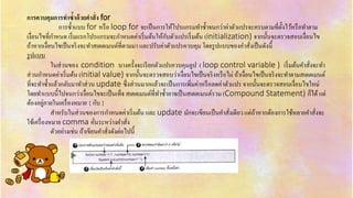 กำรควบคุมกำรทำซ้ำด้วยคำสั่ง for
กำรซ้ำแบบ for หรือ loop for จะเป็นกำรให้โปรแกรมทำซ้ำจนกว่ำค่ำตัวแปรจะครบตำมที่ตั้งไว้หรือทำตำม
เงื่อนไขที่กำหนด เริ่มแรกโปรแกรมจะกำหนดค่ำเริ่มต้นให้กับตัวแปรเริ่มต้น (initialization) จำกนั้นจะตรวจสอบเงื่อนไข
ถ้ำหำกเงื่อนไขเป็นจริงจะทำสเตตเมนต์ที่ตำมมำ และปรับค่ำตัวแปรควบคุม โดยรูปแบบของคำสั่งเป็นดังนี้
รูปแบบ
ในส่วนของ condition บำงครั้งจะเรียกตัวแปรควบคุมลูป ( loop control variable ) เริ่มต้นคำสั่งจะทำ
ส่วนกำหนดค่ำเริ่มต้น (initial value) จำกนั้นจะตรวจสอบว่ำเงื่อนไขเป็นจริงหรือไม่ ถ้ำเงื่อนไขเป็นจริงจะทำตำมสเตตเมนต์
ที่จะทำซ้ำแล้วกลับมำทำส่วน update ซึ่งส่วนมำกแล้วจะเป็นกำรเพิ่มค่ำหรือลดค่ำตัวแปร จำกนั้นจะตรวจสอบเงื่อนไขใหม่
โดยทำแบบนี้ไปจนกว่ำเงื่อนไขจะเป็นเท็จ สเตตเมนต์ที่ทำซ้ำอำจเป็นสเตตเมนต์รวม (Compound Statement) ก็ได้แต่
ต้องอยู่ภำยในเครื่องหมำย { กับ }
สำหรับในส่วนของกำรกำหนดค่ำเริ่มต้น และ update มักจะเขียนเป็นคำสั่งเดียว แต่ถ้ำหำกต้องกำรใช้หลำยคำสั่งจะ
ใช้เครื่องหมำย comma คั่นระหว่ำงคำสั่ง
ตัวอย่ำงเช่น ถ้ำเขียนคำสั่งดังต่อไปนี้
 