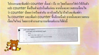 โปรแกรมจะพิมพ์ค่ำ counter ตั้งแต่ 1 ถึง 10 โดยเริ่มแรกใส่ค่ำให้กับตัว
แปร counter ซึ่งเป็นตัวแปรเริ่มต้นก่อน จำกนั้นจะตรวจสอบเงื่อนไข
ว่ำ counter น้อยกว่ำหรือเท่ำกับ 10 จริงหรือไม่ ถ้ำจริงจะพิมพ์ค่ำ
ใน counter และเพิ่มค่ำ counter ขึ้นอีกหนึ่งค่ำ จำกนั้นจะตรวจสอบ
เงื่อนไขใหม่ โดยกำรทำงำนสำมำรถเขียนผังงำนได้ดังนี้
 