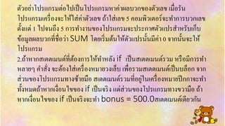 ตัวอย่ำโปรแกรมต่อไปเป็นโปรแกรมหำค่ำผลบวกของตัวเลข เมื่อรัน
โปรแกรมเครื่องจะให้ใส่ค่ำตัวเลข ถ้ำใส่เลข 5 คอมพิวเตอร์จะทำกำรบวกเลข
ตั้งแต่ 1 ไปจนถึง 5 กำรทำงำนของโปรแกรมจะประกำศตัวแปรสำหรับเก็บ
ข้อมูลผลบวกที่ชื่อว่ำ SUM โดยเริ่มต้นให้ตัวแปรนั้นมีค่ำ 0 จำกนั้นจะให้
โปรแกรม
2.ถ้ำหำกสเตตเมนต์ที่ต้องกำรให้ทำหลัง if เป็นสเตตเมนต์รวม หรือมีกำรทำ
หลำยๆ คำสั่ง จะต้องใส่เครื่องหมำยวงเล็บ เพื่อรวมสเตตเมนต์เป็นบล็อก จำก
ส่วนของโปรแกรมทำงซ้ำยมือ สเตตเมนต์รวมที่อยู่ในเครื่องหมำยปีกกำจะทำ
ทั้งหมดถ้ำหำกเงื่อนไขของ if เป็นจริง แต่ส่วนของโปรแกรมทำงขวำมือ ถ้ำ
หำกเงื่อนไขของ if เป็นจริงจะทำ bonus = 500.0สเตตเมนต์เดียวกัน
 
