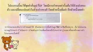 โปรแกรมนี้จะใช้ชุดคำสั่งลูป for โดยมีกำรกำหนดค่ำเริ่มต้นให้ตัวแปรสอง
ตัว และเปลี่ยนแปลงค่ำในตัวแปรสองตัวโดยตัวหนึ่งเพิ่มค่ำ อีกตัวหนึ่งลดค่ำ
จำกโปรแกรมจะเห็นว่ำกำรกำหนดค่ำให้ ตัวแปรมำกกว่ำหนึ่งตัวในลูป for จะใช้เครื่องหมำย , คั่น ในโปรแกรม
จะวนลูปไปจนกว่ำ I ไม่น้อยกว่ำ 8 โดยตัวแปร i จะเพิ่มครั้งละหนึ่งไปจนกว่ำค่ำ j จะลด ครั้งละหนึ่ง ผลกำรทำ
โปรแกรมจะเป็นดังนี้
 
