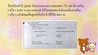 TestSum2.java โปรแกรมหำผลรวมของเลข 1 ถึง 100 ที่หำรด้วย
3 หรือ 5 ลงตัว กำรตรวจสอบทำได้โดยทดสอบว่ำตัวเลขนั้นหำรด้วย
3 หรือ 5 แล้วมีเศษเป็นศูนย์หรือไม่ ถ้ำใช้ให้หำผลรวม
 