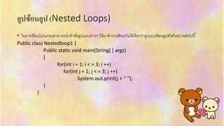 ลูปซ้อนลูป (Nested Loops)
• ในกำรเขียนโปรแกรมสำมำรถนำคำสั่งลูปแบบต่ำงๆ ให้มำทำงำนซ้อนกันได้เรียกว่ำลูปแบบซ้อนลูปดังตัวอย่ำงต่อไปนี้
Public class Nestedloop1 {
Public static void main(String[ ] args)
{
for(int i = 1; i < = 3; i ++)
for(int j = 1; j < = 3; j ++)
System.out.print(j + “ “);
}
}
 