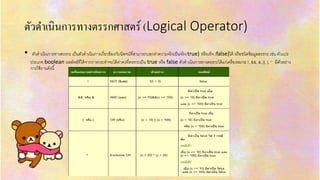 ตัวดำเนินกำรทำงตรรกศำสตร์ (Logical Operator)
• ตัวดำเนินกำรทำงตรรกะ เป็นตัวดำเนินกำรเกี่ยวข้องกับนิพจน์ที่สำมำรถบอกค่ำควำมจริงเป็นจริง(true) หรือเท็จ (false)ได้ หรือชนิดข้อมูลตรรกะ เช่น ตัวแปร
ประเภท boolean ผลลัพธ์ที่ได้จำกกำรกระทำจะได้ค่ำคงที่ตรรกะเป็น true หรือ false ตัวดำเนินกำรทำงตรรกะได้แก่เครื่องหมำย !, &&, &, ||, |, ^ มีตัวอย่ำง
กำรใช้งำนดังนี้
 