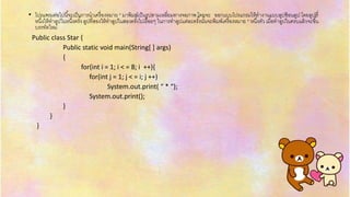 .• โปรแกรมต่อไปนี้จะเป็นกำรนำเครื่องหมำย * มำพิมพ์เป็นรูปสำมเหลี่ยมทำงจอภำพ โดยจะ ออกแบบโปรแกรมให้ทำงำนแบบลูปซ้อนลูป โดยลูปที่
หนึ่งให้ทำลูปในหนึ่งครั้ง ลูปที่สองให้ทำลูปในสองครั้งไปเรื่อยๆ ในกำรทำลูปแต่ละครั้งนั้นจะพิมพ์เครื่องหมำย * หนึ่งตัว เมื่อทำลูปในครบแล้วจะขึ้น
บรรทัดใหม่
Public class Star {
Public static void main(String[ ] args)
{
for(int i = 1; i < = 8; i ++){
for(int j = 1; j < = i; j ++)
System.out.print( “ * “);
System.out.print();
}
}
}
 