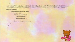 • จำกตัวอย่ำงทำซ้ำแบบ for โปรแกรมที่ 3.15 ได้ทดลองคำสั่ง break มำบ้ำงแล้ว โดยคำสั่งนี้สำมำรถใช้งำนร่วมกับ while , for , do/while หรือ switch ได้ สำหรับคำสั่งที่ทำงำนตรงกัน
ข้ำมกับ คำสั่ง break คือคำสั่ง continue ซึ่งสำมำรถใช้ได้ใน while , for หรือ do/while ได้เช่นกัน เมื่อโปรแกรมทำงำนมำถึงคำสั่ง continue จะทำลูปต่อไปโดยไม่ทำสเตตเมนต์ที่
ตำมหลัง continue โปรแกรมที่ 3.23 แสดงตัวอย่ำงกำรใช้ break โดยถ้ำเงื่อนไขของ if เป็นจริงจะออกนอกลูปทันที ส่วนโปรแกรม 3.24 จะแสดงตัวอย่ำงกำรใช้คำสั่ง continue
Public class BrekDemo {
Public static void main(String[ ] argd){
int num = 100;
for(int i = 0; i < num; i ++){
if (i*i > = num)break;
System.out.print(i+ “ “);
}
System.out.print(“Loop complete. “);
}
}
}
.
 