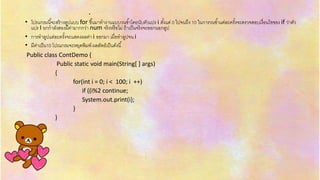 .
• โปรแกรมนี้จะสร้ำงลูปแบบ for ขึ้นมำทำงำนแบบวนซ้ำโดยนับตัวแปร i ตั้งแต่ 0 ไปจนถึง 10 ในกำรวนซ้ำแต่ละครั้งจะตรวจสอบเงื่อนไขของ if ว่ำตัว
แปร I ยกกำลังสองมีค่ำมำกกว่ำ num จริงหรือไม่ ถ้ำเป็นจริงจะออกนอกลูป
• กำรทำลูปแต่ละครั้งจะแสดงผลค่ำ i ออกมำ เมื่อทำลูปจน i
• มีค่ำเป็น10 โปรแกรมจะหยุดพิมพ์ ผลลัพธ์เป็นดังนี้
Public class ContDemo {
Public static void main(String[ ] args)
{
for(int i = 0; i < 100; i ++)
if ((i%2 continue;
System.out.print(i);
}
}
}
 
