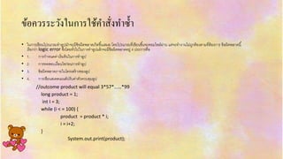 ข้อควรระวังในกำรใช้คำสั่งทำซ้ำ
• ในกำรเขียนโปรแกรมทำลูปมักจะมีข้อผิดพลำดเกิดขึ้นเสมอ โดยโปรแกรมที่เขียนขึ้นจะคอมไพล์ผ่ำน แต่จะทำงำนไม่ถูกต้องตำมที่ต้องกำร ข้อผิดพลำดนี้
เรียกว่ำ logic error ซึ่งโดยทั่วไปในกำรทำลูปแล้วจะมีข้อผิดพลำดอยู่ 4 ประกำรคือ
• 1. กำรกำหนดค่ำเริ่มต้นในกำรทำลูป
• 2. กำรทดสอบเงื่อนไขก่อนกำรทำลูป
• 3. ข้อผิดพลำดภำยในโครงสร้ำงของลูป
• 4. กำรเขียนสเตตเมนต์ปรับค่ำตัวควบคุมลูป
//outcome product will equal 3*57*……*99
long product = 1;
int I = 3;
while (i < = 100) {
product = product * i;
i = i+2;
}
System.out.print(product);
 