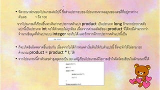 .
• พิจำรณำส่วนของโปรแกรมต่อไปนี้ซึ่งส่วนประกอบของโปรแกรมหำผลคูณของเลขคี่ที่อยู่ระหว่ำง
ตัวเลข 1 ถึง 100
จำกโปรแกรมที่เขียนขึ้นจะเห็นว่ำจะประกำศตัวแปร product เป็นประเภท long ถ้ำหำกประกำศตัว
แปรนี้เป็นประเภท int จะให้คำตอบไม่ถูกต้อง เนื่องจำกค่ำผลลัพธ์ของ product ที่ได้จะมีค่ำมำกกว่ำ
จำนวนข้อมูลที่ตัวแปรแบบ integer จะเก็บได้ และถ้ำหำกมีกำรประกำศตัวแปรนี้เป็น
• ก็จะเกิดข้อผิดพลำดขึ้นเช่นกัน เนื่องจำกไม่ได้กำหนดค่ำเริ่มต้นให้กับตัวแปรนี้ซึ่งจะทำให้ไม่สำมำรถ
คำนวณ product = product * I; ได้
• จำกโปรแกรมนี้ค่ำตัวเลขค่ำสูงสุดจะเป็น 99 แต่ผู้เขียนโปรแกรมมีโอกำสเข้ำใจผิดโดยเขียนในลักษณะนี้ได้
 