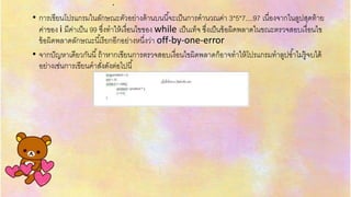 .
• กำรเขียนโปรแกรมในลักษณะตัวอย่ำงด้ำนบนนี้จะเป็นกำรคำนวณค่ำ 3*5*7....97 เนื่องจำกในลูปสุดท้ำย
ค่ำของ i มีค่ำเป็น 99 ซึ่งทำให้เงื่อนไขของ while เป็นเท็จ ซึ่งเป็นข้อผิดพลำดในขณะตรวจสอบเงื่อนไข
ข้อผิดพลำดลักษณะนี้เรียกอีกอย่ำงหนึ่งว่ำ off-by-one-error
• จำกปัญหำเดียวกันนี้ถ้ำหำกเขียนกำรตรวจสอบเงื่อนไขผิดพลำดก็อำจทำให้โปรแกรมทำลูปซ้ำไม่รู้จบได้
อย่ำงเช่นกำรเขียนคำสั่งดังต่อไปนี้
 