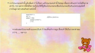 .
• จำกโปรแกรมจะทำซ้ำแล้วเพิ่มค่ำ i ไปเรื่อยๆ แต่โปรแกรมจะทำซ้ำไม่หยุด เนื่องจำกตัวแปร i จะไม่มีโอกำส
เท่ำกับ 100 นอกจำกนี้ยังมีโอกำสเป็นไปได้ที่ผู้เขียนโปรแกรมจะเขียนโปรแกรมปรับตัวแปรควบคุมผิดที่
ภำยในลูป อย่ำงเช่นตัวอย่ำงต่อไปนี้
จำกส่วนของโปรแกรมด้ำนบนจะปรับค่ำ I ก่อนที่จะทำกำรคูณ ซึ่งจะทำให้เป็นกำรหำค่ำของ
5*7*9.......*99*101
 