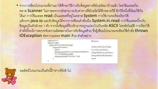 .
• จำกกำรเขียนโปรแกรมที่ผ่ำนมำได้ศึกษำวิธีกำรรับข้อมูลทำงคีย์บอร์ดมำบ้ำงแล้ว โดยใช้เมธอดใน
คลำส Scanner ในภำษษจำวำยังสำมำรถรับค่ำทำงคีย์บอร์ดได้อีกหลำยวิธี อีกวิธีหนึ่งที่นิยมใช้กัน
ได้แก่ กำรใช้เมธอด read เป็นเมธอดที่อยู่ในคลำส System กำรใช้งำนจะต้องเรียกใช้
แพ็กเกจ java.io และรับข้อมูลได้จำกกำรเขียนคำสั่งเป็น System.in.read กำรใช้เมธอดนี้จะรับ
ข้อมูลเป็นตัวอักษร 1 ตัว จำกนั้นข้อมูลที่รับเข้ำมำจะถูกแปลงไปเป็นรหัส ASCII โดยอัตโนมัติ กำรเรียกใช้
คำสั่งนี้จะมีกำรตรวจจับควำมผิดพลำดในกำรรับข้อมูลด้วย ซึ่งผู้เขียนโปรแกรมจะต้องใช้คำสั่ง throws
IOException ต่อจำกเมธอด main ด้วย ดังตัวอย่ำง
ผลลัพธ์โปรแกรมเป็นดังนี้ถ้ำหำกคีย์เข้ำไป
 