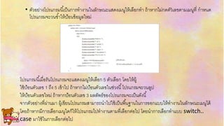 .• ตัวอย่ำงโปรแกรมนี้เป็นกำรทำงำนในลักษณะแสดงเมนูให้เลือกทำ ถ้ำหำกไม่กดตัวเลขตำมเมนูที่ กำหนด
โปรแกรมจะวนซ้ำให้ป้อนข้อมูลใหม่
โปรแกรมนี้เมื่อรันโปรแกรมจะแสดงเมนูให้เลือก 5 ตัวเลือก โดยให้ผู้
ใช้ป้อนตัวเลข 1 ถึง 5 เข้ำไป ถ้ำหำกไม่ป้อนตัวเลขในช่วงนี้โปรแกรมจะวนลูป
ให้ป้อนตัวเลขใหม่ ถ้ำหำกป้อนตัวเลข 3 ผลลัพธ์ของโปรแกรมจะเป็นดังนี้
จำกตัวอย่ำงที่ผ่ำนมำ ผู้เขียนโปรแกรมสำมำรถนำไปใช้เป็นพื้นฐำนในกำรออกแบบให้ทำงำนในลักษณะเมนูได้
โดยถ้ำหำกมีกำรเลือกเมนูใดก็ให้โปรแกรมไปทำงำนตำมที่เลือกต่อไป โดยนำกำรเลือกทำแบบ switch..
case มำใช้ในกำรเลือกต่อไป
 