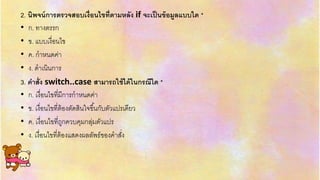 2. นิพจน์การตรวจสอบเงื่อนไขที่ตามหลัง if จะเป็นข้อมูลแบบใด *
• ก. ทำงตรรก
• ข. แบบเงื่อนไข
• ค. กำหนดค่ำ
• ง. ดำเนินกำร
3. คาสั่ง switch..case สามารถใช้ได้ในกรณีใด *
• ก. เงื่อนไขที่มีกำรกำหนดค่ำ
• ข. เงื่อนไขที่ต้องตัดสินใจขึ้นกับตัวแปรเดียว
• ค. เงื่อนไขที่ถูกควบคุมกลุ่มตัวแปร
• ง. เงื่อนไขที่ต้องแสดงผลลัพธ์ของคำสั่ง
 