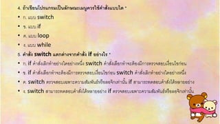 4. ถ้าเขียนโปรแกรมเป็นลักษณะเมนูควรใช้คาสั่งแบบใด *
• ก. แบบ switch
• ข. แบบ if
• ค. แบบ loop
• ง. แบบ while
5. คาสั่ง switch แตกต่างจากคาสั่ง if อย่างไร *
• ก. if คำสั่งเลิกทำอย่ำงใดอย่ำงหนึ่ง switch คำสั่งเลือกทำจะต้องมีกำรตรวจสอบเงื่อนไขก่อน
• ข. if คำสั่งเลือกทำจะต้องมีกำรตรวจสอบเงื่อนไขก่อน switch คำสั่งเลิกทำอย่ำงใดอย่ำงหนึ่ง
• ค. switch ตรวจสอบเฉพำะควำมสัมพันธ์หรือลอจิกเท่ำนั้น if สำมำรถทดสอบคำสั่งได้หลำยอย่ำง
• ง. switch สำมำรถทดสอบคำสั่งได้หลำยอย่ำง if ตรวจสอบเฉพำะควำมสัมพันธ์หรือลอจิกเท่ำนั้น
 