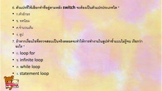 6. ตัวแปรที่ใช้เลือกทาที่อยู่ตามหลัง switch จะต้องเป็นตัวแปรประเภทใด *
• ก.ตัวอักษร
• ข. ทศนิยม
• ค.จำนวนเต็ม
• ง. ลูป
7. ถ้าหากเงื่อนไขที่ตรวจสอบเป็นจริงตลอดจะทาให้การทางานในลูปทาซ้าแบบไม่รู้จบ เรียกว่า
อะไร *
• ก. loop for
• ข. infinite loop
• ค. while loop
• ง. statement loop
 