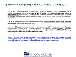 Препятствия для факторинга ГОСЗАКАЗА / ГОСПОДРЯДА
• п. 7 ст. 448 ГК РФ: в случае если заключение договора возможно только путем проведения
торгов, победитель торгов не вправе уступать права и осуществлять перевод долга по
обязательствам, возникшим из заключенного на торгах договора. Обязательства по такому
договору должны быть исполнены победителем торгов лично, если иное не установлено в
соответствии с законом.
• п. 5 ст. 95 № 44—ФЗ: указано, что при исполнении госконтракта не допускается перемена
поставщика (подрядчика, исполнителя).
• подп. 15 п.5 Порядка санкционирования оплаты денежных обязательств получателей средств
федерального бюджета и администраторов источников финансирования дефицита
федерального бюджета, утвержденного Приказом Минфина России от 01.09.2008 N 87н не
содержит возможности использования факторинга
Вывод: уступка прав может быть оспорена Дебитором в суде, как противоречащая
законодательству, либо Дебитор продолжит исполнять свои обязательства в пользу
первоначального кредитора требования по госконтракту (Поставщика).
 