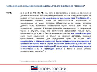 Предложения по изменению законодательства для факторинга госзаказа*
ГК РФ: п. 7 и 8 ст. 448 ГК РФ: «7. Если в соответствии с законом заключение
договора возможно только путем проведения торгов, победитель торгов не
вправе уступать права (за исключением денежных прав (требований)) и
осуществлять перевод долга по обязательствам, возникшим из
заключенного на торгах договора. Обязательства по такому договору
должны быть исполнены победителем торгов лично, если иное не
установлено законом. 8. Условия договора, заключенного по результатам
торгов в случаях, когда его заключение допускается только путем
проведения торгов, могут быть изменены сторонами или одной из сторон,
если такое изменение не влияет на условия договора, имевшие
существенное значение для определения цены на торгах, либо
возможность и порядок изменения были предусмотрены извещением о
проведении торгов, либо в случае изменения реквизитов для оплаты при
уступке денежных прав (требований) по договору с победителем торгов в
соответствии с п. 7 настоящей статьи, а также в иных случаях,
установленных законом.";»
*консолидированное мнение факторингового сообщества РФ
 