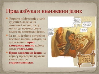 Ћирило и Методије знали
су језик Словена из
околине Солуна, па су
могли да преведу свете
књиге на словенски језик.
За то им је било потребно и
посебно писмо - азбука, па
су саставили прво
словенско писмо које се
звало глагољица.
Први словенски језик на
који су преведене црквене
књиге звао се
старословенски.
 